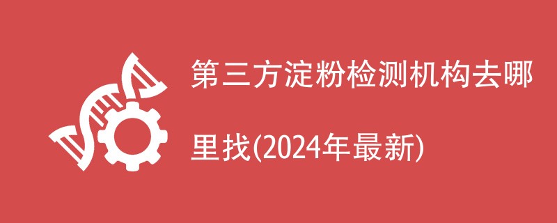 第三方淀粉检测机构公司名单(2024年最新排名)