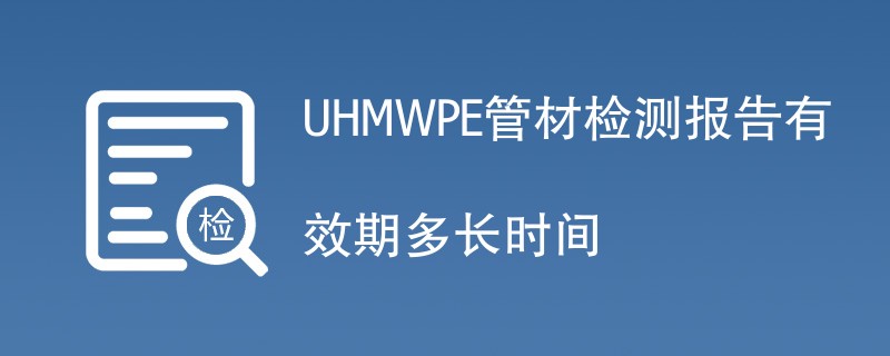 UHMWPE管材检测报告有效期多长时间