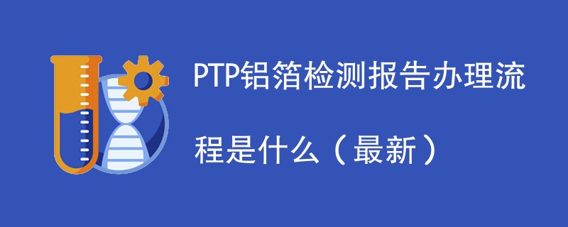 PTP铝箔检测报告办理流程一览