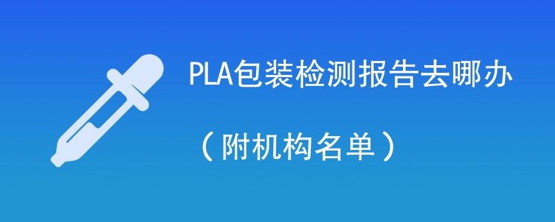 PLA包装检测报告去哪办（附机构名单）