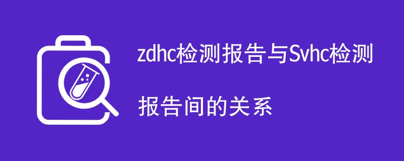 zdhc检测报告与Svhc检测报告间的关系
