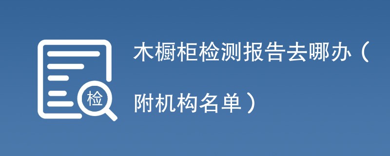 木橱柜检测报告去哪办（附机构名单）