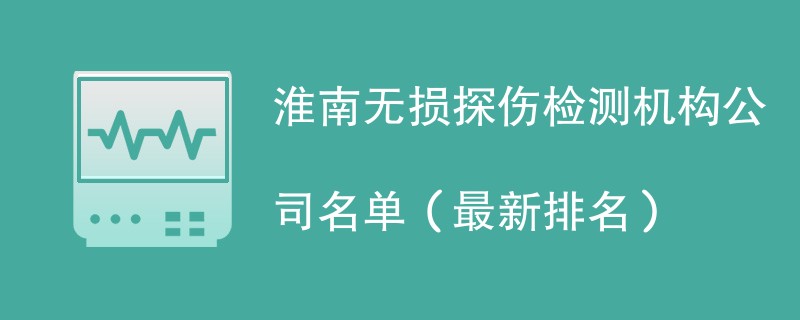 淮南无损探伤检测机构公司名单（2024最新排名）