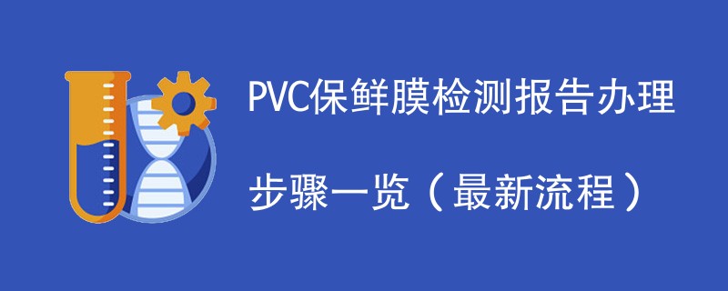 PVC保鲜膜检测报告办理步骤一览（最新流程）