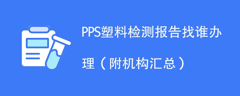 PPS塑料检测报告找谁办理（附办理流程）