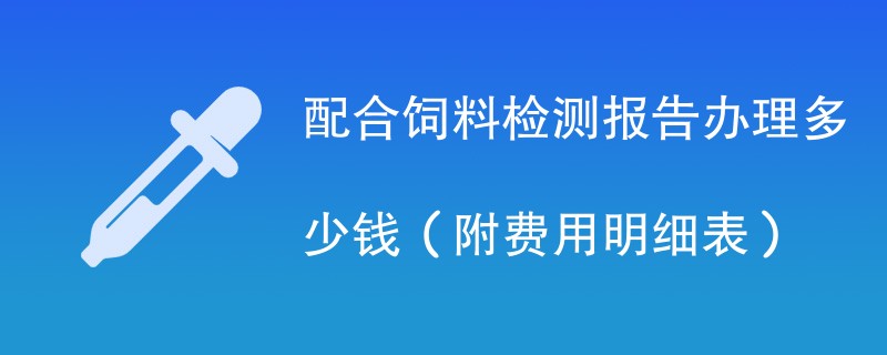 配合饲料检测报告办理多少钱（附费用明细表）