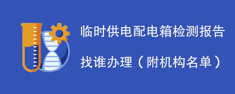 临时供电配电箱检测报告找谁办理（附机构名单）