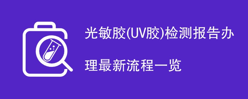 光敏胶(UV胶)检测报告办理最新流程一览
