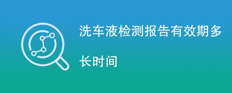 洗车液检测报告有效期多长时间