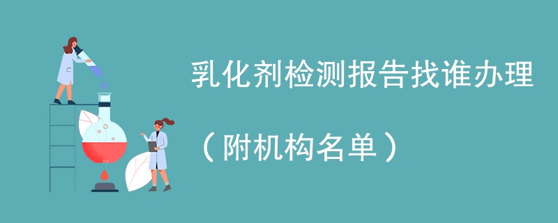 乳化剂检测报告找谁办理（附机构名单）