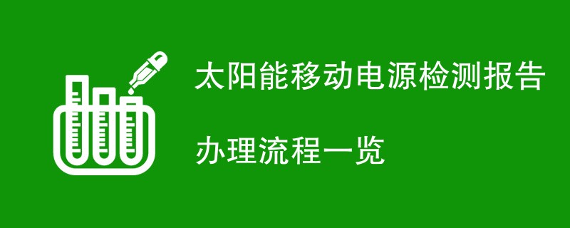 太阳能移动电源检测报告办理流程一览