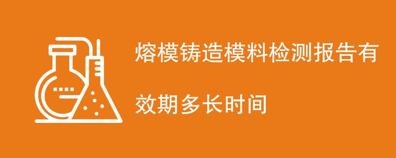 熔模铸造模料检测报告有效期多长时间