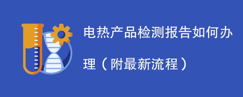 电热产品检测报告如何办理（附最新流程）