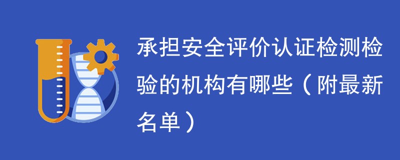 承担安全评价认证检测检验的机构有哪些（附最新名单）