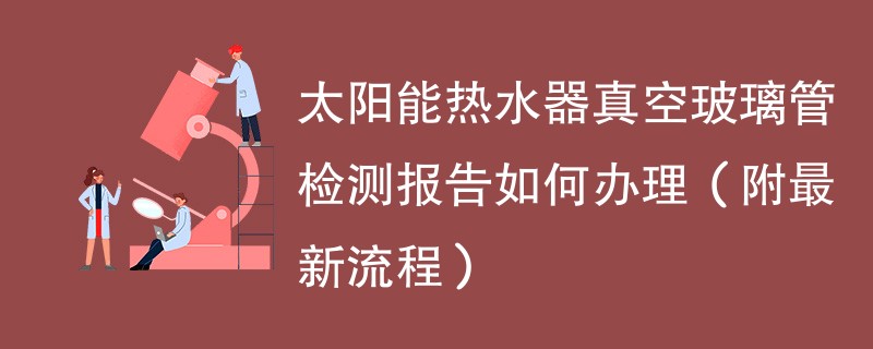 太阳能热水器真空玻璃管检测报告如何办理（附最新流程）