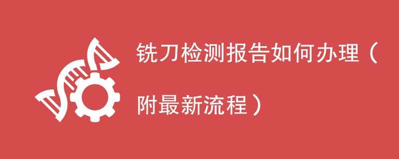 铣刀检测报告如何办理（附最新流程）