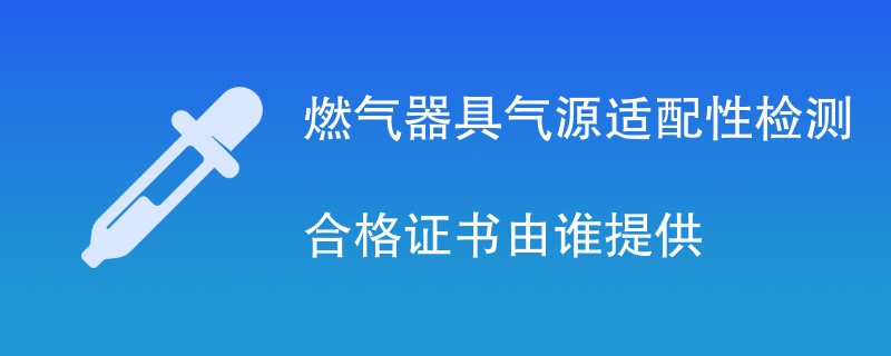 燃气器具气源适配性检测合格证书由谁提供