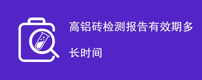 高铝砖检测报告有效期多长时间