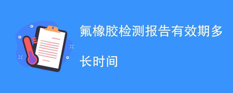 氟橡胶检测报告有效期多长时间