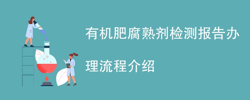 有机肥腐熟剂检测报告办理流程介绍