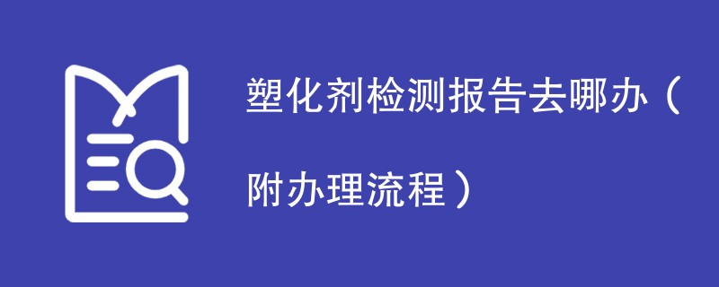 塑化剂检测报告去哪办（附办理流程）