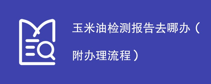 玉米油检测报告去哪办（附办理流程）