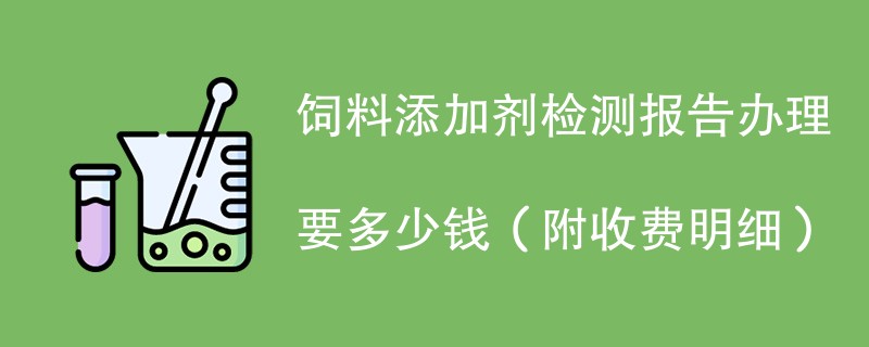 饲料添加剂检测报告办理要多少钱（附收费明细）