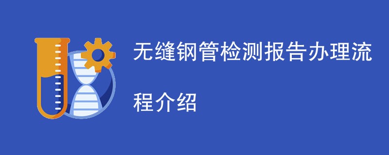 无缝钢管检测报告办理流程介绍