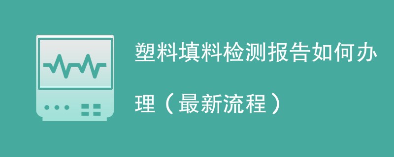 塑料填料检测报告如何办理（最新流程）