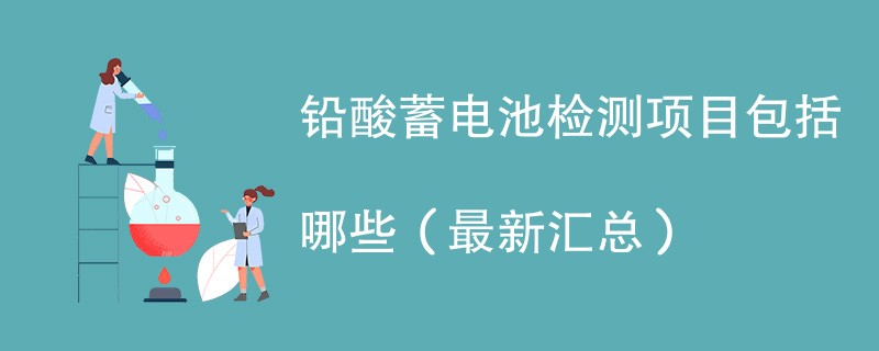 铅酸蓄电池检测项目包括哪些（最新汇总）