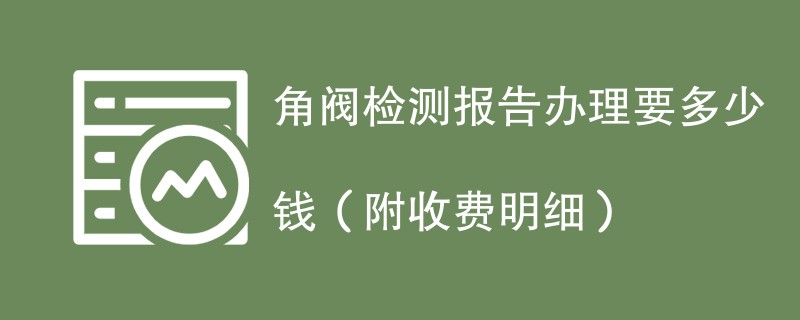 角阀检测报告办理要多少钱（附收费明细）