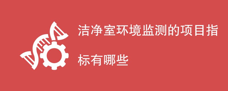 洁净室环境监测的项目指标有哪些（最新内容汇总）