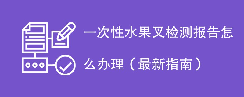 一次性水果叉检测报告怎么办理（最新指南）