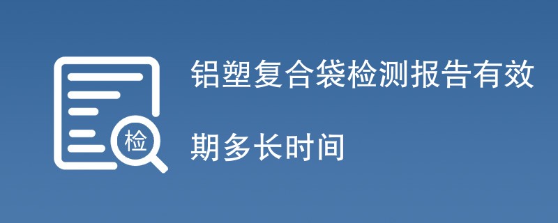 铝塑复合袋检测报告有效期多长时间