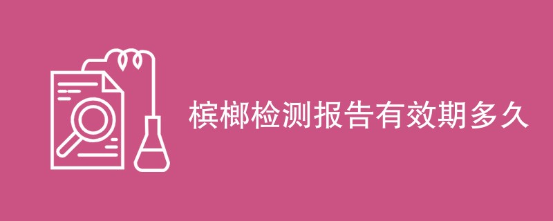 槟榔检测报告有效期多久