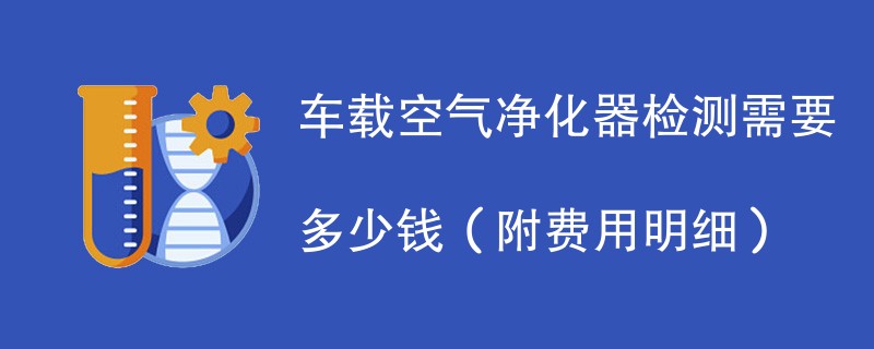 车载空气净化器检测需要多少钱（附费用明细）