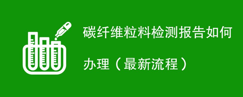 碳纤维粒料检测报告如何办理（最新流程）