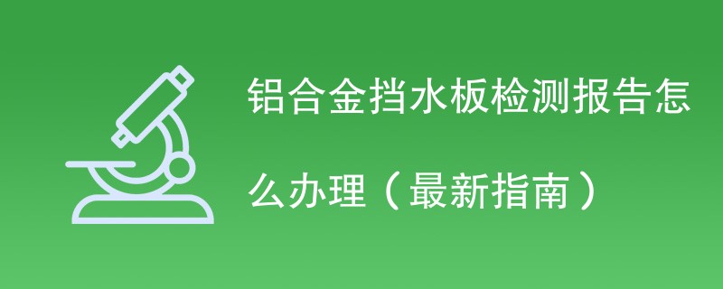 铝合金挡水板检测报告怎么办理（最新指南）