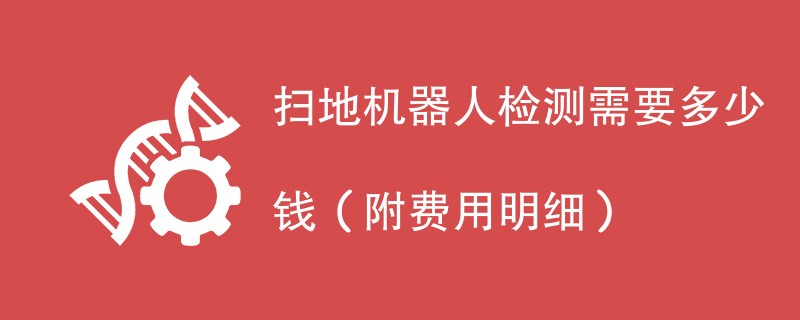 扫地机器人检测需要多少钱（附费用明细）