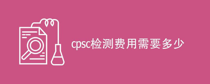 cpsc检测费用需要多少（附收费明细表）