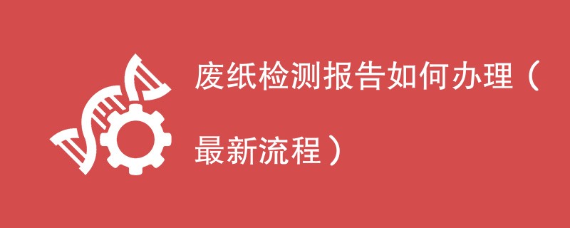 废纸检测报告如何办理（最新流程）