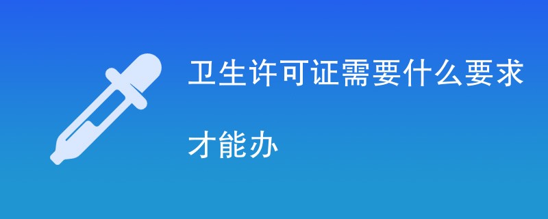 卫生许可证需要什么要求才能办（办理条件详解）