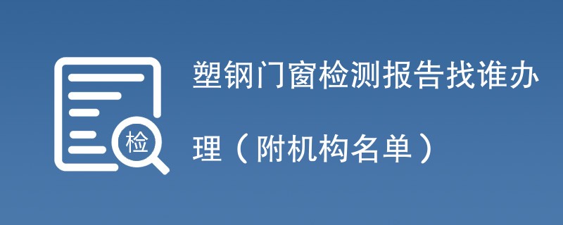 塑钢门窗检测报告找谁办理（附机构名单）