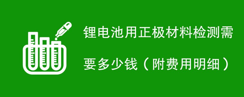 锂电池用正极材料检测需要多少钱（附费用明细）