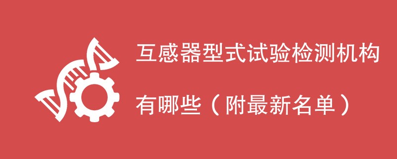 互感器型式试验检测机构有哪些（附最新名单）