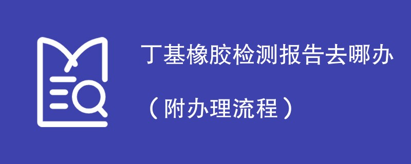 丁基橡胶检测报告去哪办（附办理流程）