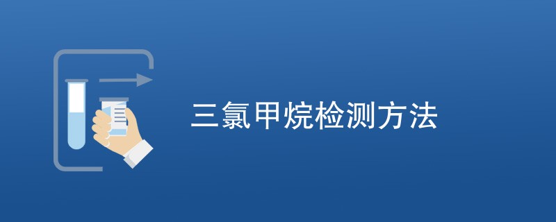 三氯甲烷检测方法有哪些（附详细介绍）