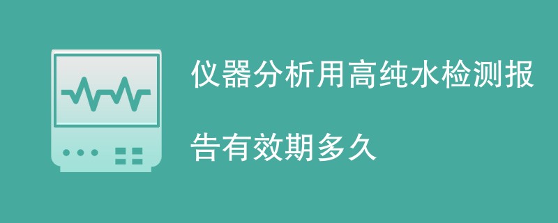 仪器分析用高纯水检测报告有效期多久