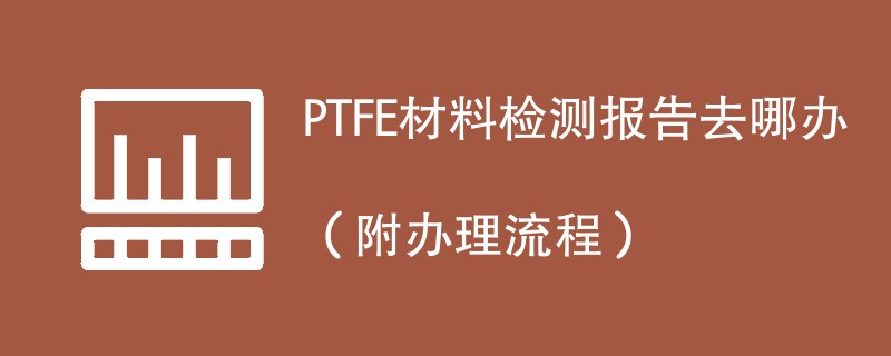 PTFE材料检测报告去哪办（附办理流程）