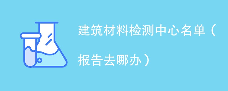 建筑材料检测中心名单（报告去哪办）